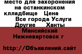 место для захоронения на останкинском клладбище › Цена ­ 1 000 000 - Все города Услуги » Другие   . Ханты-Мансийский,Нижневартовск г.